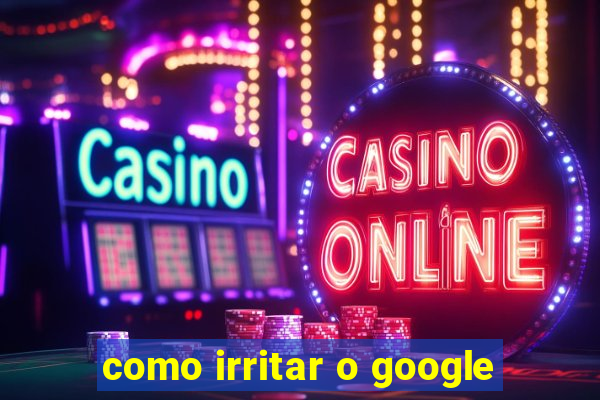 como irritar o google